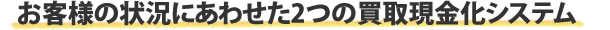 お客様の状況にあわせた2つの現金化システム