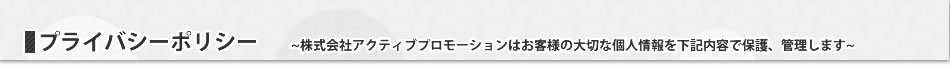 プライバシーポリシー~株式会社アクティブプロモーションはお客様の大切な個人情報を下記内容で保護、管理します~