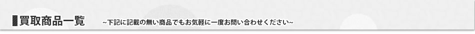 買取商品一覧~下記に記載の無い商品でもお気軽に一度お問い合わせください~