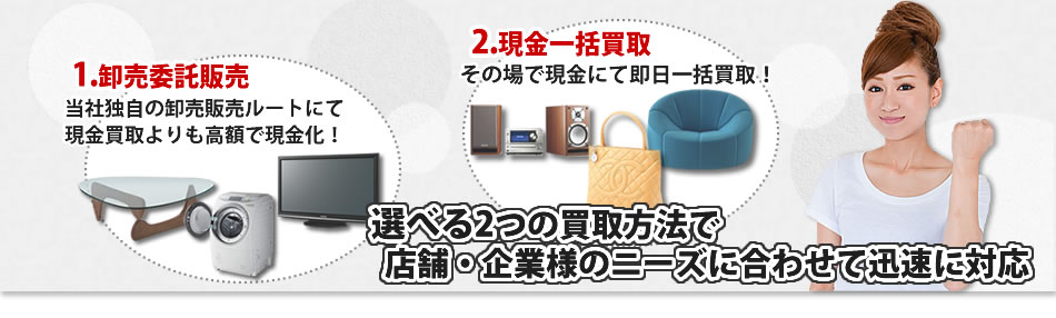 1.オークション委託販売-当社独自の卸売販売ルートで現金での支払いよりも高額に! 2.現金一括支払い-その場で現金で即日一括！ 選べる2つの方法で店舗・企業様のニーズに合わせ迅速に対応