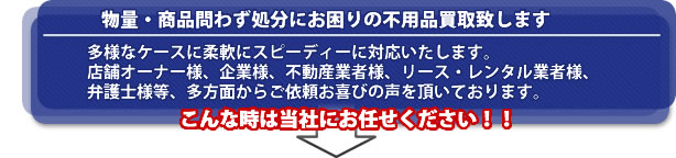 自信アリ! 物量・商品問わず処分に困っている不用品を購入致します。多様なケースに柔軟にスピーディーに対応いたします。店舗オーナー様、企業様、不動産業者様、リース・レンタル業者様、弁護士様等、多方面からご依頼と喜びの声を頂いています。こんな時は是非当社に!!